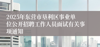 2025年东营市垦利区事业单位公开招聘工作人员面试有关事项通知