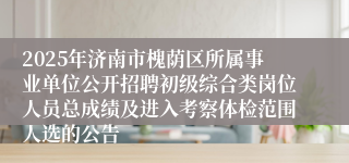 2025年济南市槐荫区所属事业单位公开招聘初级综合类岗位人员总成绩及进入考察体检范围人选的公告
