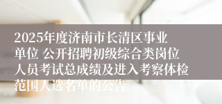2025年度济南市长清区事业单位 公开招聘初级综合类岗位人员考试总成绩及进入考察体检范围人选名单的公告