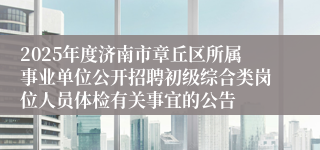 2025年度济南市章丘区所属事业单位公开招聘初级综合类岗位人员体检有关事宜的公告
