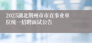 2025湖北荆州市市直事业单位统一招聘面试公告
