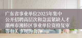 广东省事业单位2025年集中公开招聘高层次和急需紧缺人才潮州市湘桥区事业单位资格复审等有关事项的公告