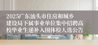 2025广东汕头市住房和城乡建设局下属事业单位集中招聘高校毕业生递补入围体检人选公告