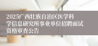 2025广西壮族自治区医学科学信息研究所事业单位招聘面试资格审查公告
