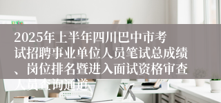 2025年上半年四川巴中市考试招聘事业单位人员笔试总成绩、岗位排名暨进入面试资格审查人员查询通道