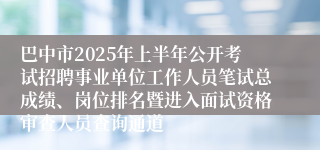 巴中市2025年上半年公开考试招聘事业单位工作人员笔试总成绩、岗位排名暨进入面试资格审查人员查询通道