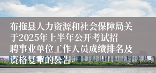 布拖县人力资源和社会保障局关于2025年上半年公开考试招聘事业单位工作人员成绩排名及资格复审的公告