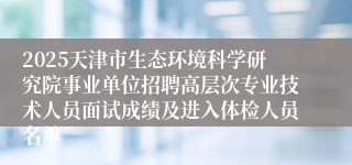 2025天津市生态环境科学研究院事业单位招聘高层次专业技术人员面试成绩及进入体检人员名单