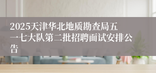 2025天津华北地质勘查局五一七大队第二批招聘面试安排公告