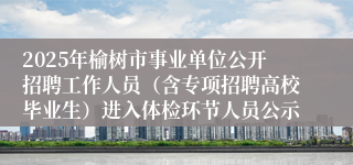 2025年榆树市事业单位公开招聘工作人员（含专项招聘高校毕业生）进入体检环节人员公示