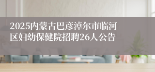 2025内蒙古巴彦淖尔市临河区妇幼保健院招聘26人公告