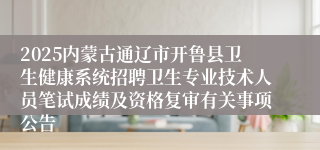 2025内蒙古通辽市开鲁县卫生健康系统招聘卫生专业技术人员笔试成绩及资格复审有关事项公告