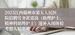 2025江西赣州市第五人民医院招聘劳务派遣岗（助理护士、精神科助理护士）递补入闱体检考察人员名单