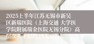 2025上半年江苏无锡市新吴区新瑞医院（上海交通 大学医学院附属瑞金医院无锡分院）高层次人才招聘29人公告