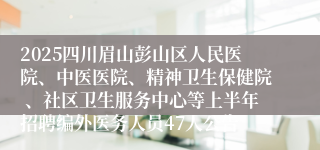 2025四川眉山彭山区人民医院、中医医院、精神卫生保健院 、社区卫生服务中心等上半年招聘编外医务人员47人公告