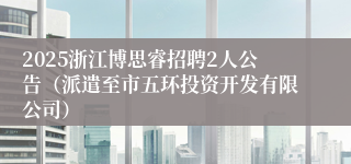2025浙江博思睿招聘2人公告（派遣至市五环投资开发有限公司）