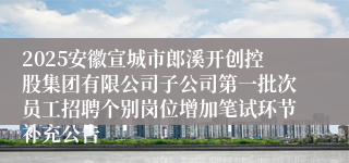 2025安徽宣城市郎溪开创控股集团有限公司子公司第一批次员工招聘个别岗位增加笔试环节补充公告