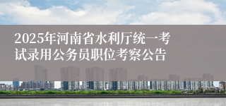 2025年河南省水利厅统一考试录用公务员职位考察公告