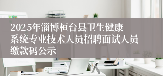 2025年淄博桓台县卫生健康系统专业技术人员招聘面试人员缴款码公示
