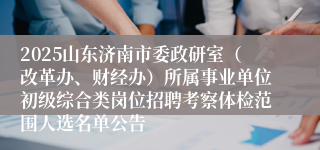 2025山东济南市委政研室（改革办、财经办）所属事业单位初级综合类岗位招聘考察体检范围人选名单公告