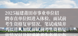 2025福建莆田市事业单位招聘市直单位拟进入体检、面试前考生资格复审情况、笔试成绩并列拟进入加试面试前考生资格复审情况以及拟递补考生名单公布