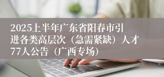 2025上半年广东省阳春市引进各类高层次（急需紧缺）人才77人公告（广西专场）