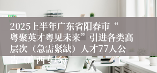 2025上半年广东省阳春市“粤聚英才粤见未来”引进各类高层次（急需紧缺）人才77人公告（广西专场）