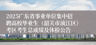 2025广东省事业单位集中招聘高校毕业生（韶关市浈江区）考区考生总成绩及体检公告