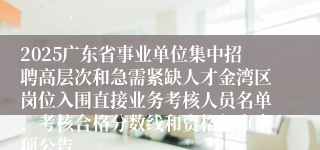 2025广东省事业单位集中招聘高层次和急需紧缺人才金湾区岗位入围直接业务考核人员名单、考核合格分数线和资格复审事项公告