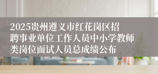 2025贵州遵义市红花岗区招聘事业单位工作人员中小学教师类岗位面试人员总成绩公布