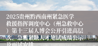 2025贵州黔西南州紧急医学救援指挥调度中心（州急救中心）第十三届人博会公开引进高层次、急需紧缺人才笔试成绩公示及面试安排