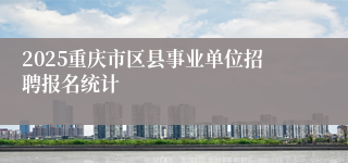 2025重庆市区县事业单位招聘报名统计