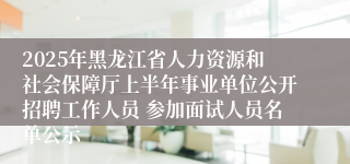2025年黑龙江省人力资源和社会保障厅上半年事业单位公开招聘工作人员 参加面试人员名单公示
