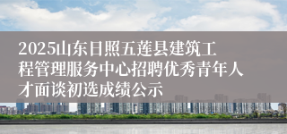 2025山东日照五莲县建筑工程管理服务中心招聘优秀青年人才面谈初选成绩公示