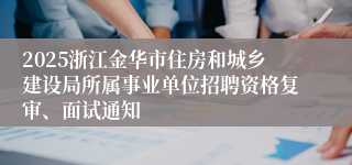 2025浙江金华市住房和城乡建设局所属事业单位招聘资格复审、面试通知