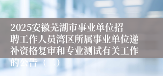 2025安徽芜湖市事业单位招聘工作人员湾区所属事业单位递补资格复审和专业测试有关工作的公告（二）