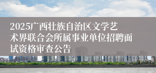 2025广西壮族自治区文学艺术界联合会所属事业单位招聘面试资格审查公告