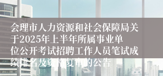 会理市人力资源和社会保障局关于2025年上半年所属事业单位公开考试招聘工作人员笔试成绩排名及资格复审的公告