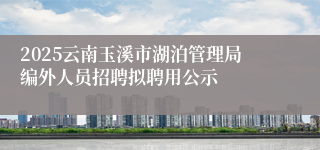 2025云南玉溪市湖泊管理局编外人员招聘拟聘用公示