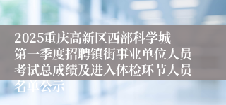 2025重庆高新区西部科学城第一季度招聘镇街事业单位人员考试总成绩及进入体检环节人员名单公示