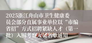 2025浙江舟山市卫生健康委员会部分直属事业单位以“市编省招”方式招聘紧缺人才（第一批）入围考察人员名单通知