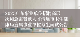 2025广东事业单位招聘高层次和急需紧缺人才清远市卫生健康局直属事业单位考生面试公告
