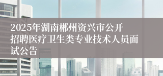 2025年湖南郴州资兴市公开招聘医疗卫生类专业技术人员面试公告