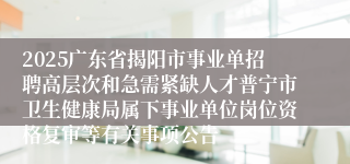 2025广东省揭阳市事业单招聘高层次和急需紧缺人才普宁市卫生健康局属下事业单位岗位资格复审等有关事项公告