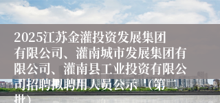 2025江苏金灌投资发展集团有限公司、灌南城市发展集团有限公司、灌南县工业投资有限公司招聘拟聘用人员公示 （第二批）