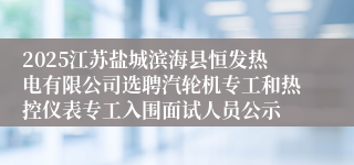 2025江苏盐城滨海县恒发热电有限公司选聘汽轮机专工和热控仪表专工入围面试人员公示