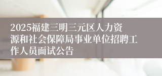 2025福建三明三元区人力资源和社会保障局事业单位招聘工作人员面试公告