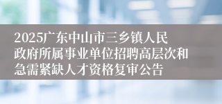 2025广东中山市三乡镇人民政府所属事业单位招聘高层次和急需紧缺人才资格复审公告