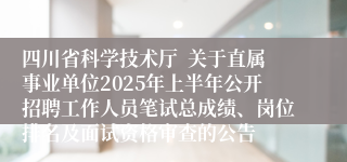 四川省科学技术厅  关于直属事业单位2025年上半年公开招聘工作人员笔试总成绩、岗位排名及面试资格审查的公告