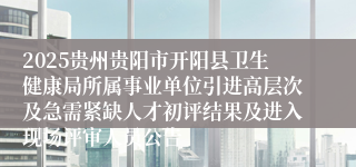 2025贵州贵阳市开阳县卫生健康局所属事业单位引进高层次及急需紧缺人才初评结果及进入现场评审人员公告
